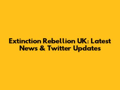 Extinction Rebellion UK: Latest News & Twitter Updates