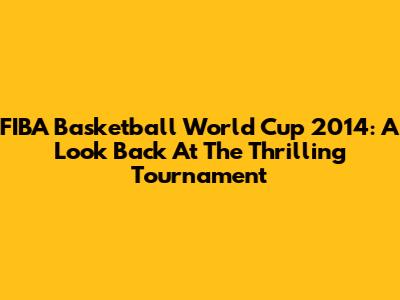 FIBA Basketball World Cup 2014: A Look Back At The Thrilling Tournament
