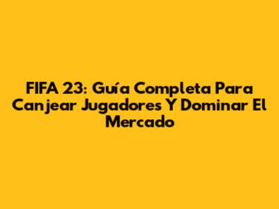 FIFA 23: Guía Completa Para Canjear Jugadores Y Dominar El Mercado