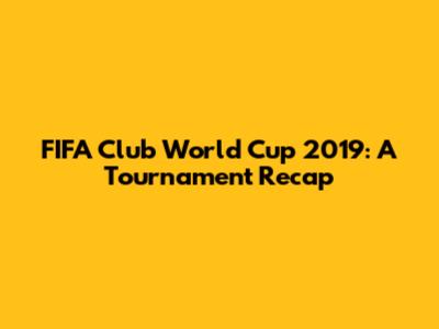 FIFA Club World Cup 2019: A Tournament Recap