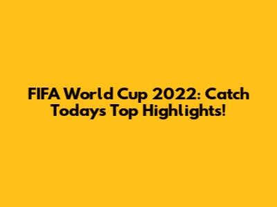 FIFA World Cup 2022: Catch Today's Top Highlights!