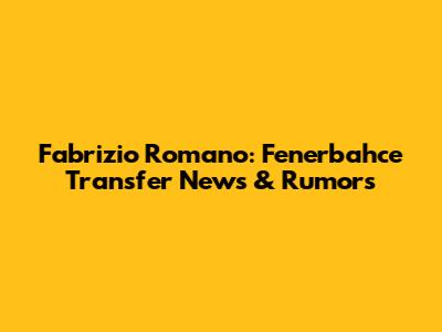 Fabrizio Romano: Fenerbahce Transfer News & Rumors