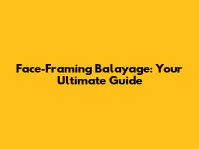 Face-Framing Balayage: Your Ultimate Guide