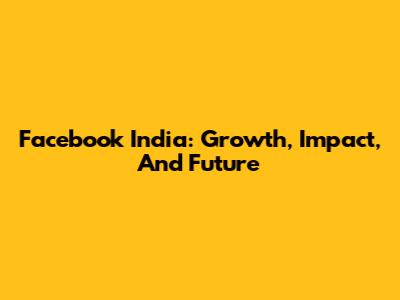 Facebook India: Growth, Impact, And Future