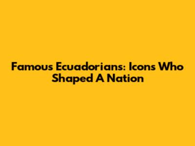 Famous Ecuadorians: Icons Who Shaped A Nation