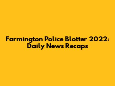 Farmington Police Blotter 2022: Daily News Recaps