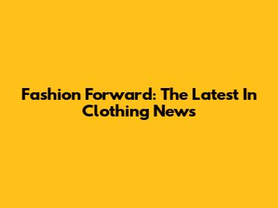 Fashion Forward: The Latest In Clothing News