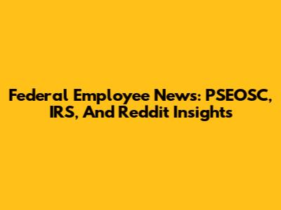 Federal Employee News: PSEOSC, IRS, And Reddit Insights