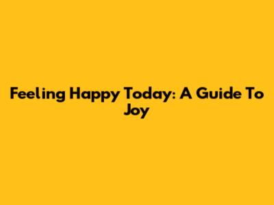 Feeling Happy Today: A Guide To Joy
