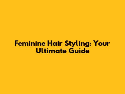 Feminine Hair Styling: Your Ultimate Guide