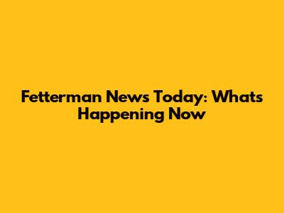 Fetterman News Today: What's Happening Now