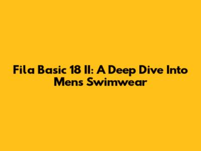 Fila Basic 18 II: A Deep Dive Into Men's Swimwear