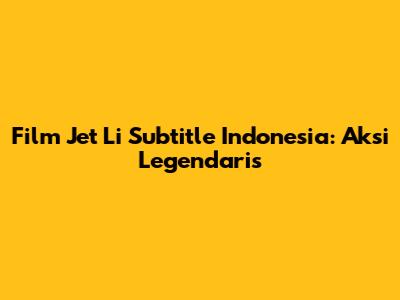 Film Jet Li Subtitle Indonesia: Aksi Legendaris