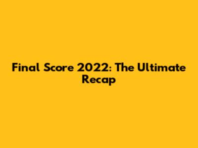 Final Score 2022: The Ultimate Recap