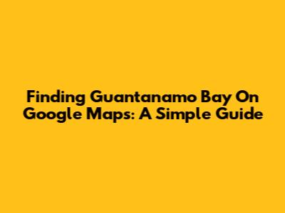 Finding Guantanamo Bay On Google Maps: A Simple Guide