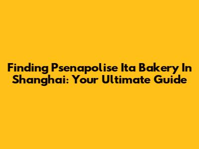 Finding Psenapolise Ita Bakery In Shanghai: Your Ultimate Guide