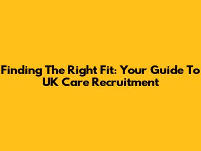Finding The Right Fit: Your Guide To UK Care Recruitment