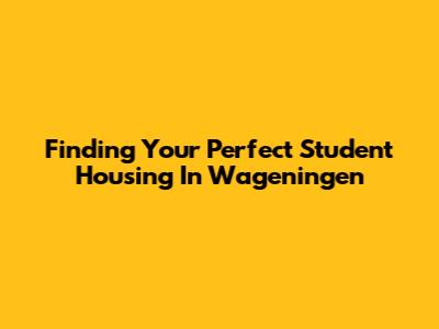 Finding Your Perfect Student Housing In Wageningen