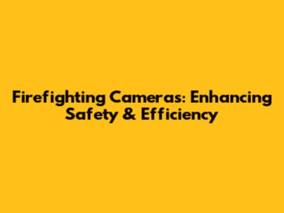 Firefighting Cameras: Enhancing Safety & Efficiency