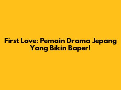 First Love: Pemain Drama Jepang Yang Bikin Baper!