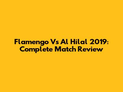 Flamengo Vs Al Hilal 2019: Complete Match Review