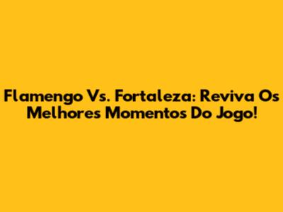 Flamengo Vs. Fortaleza: Reviva Os Melhores Momentos Do Jogo!
