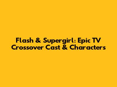 Flash & Supergirl: Epic TV Crossover Cast & Characters