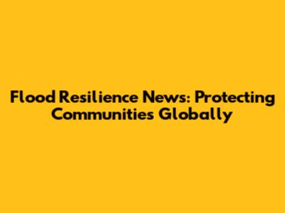 Flood Resilience News: Protecting Communities Globally