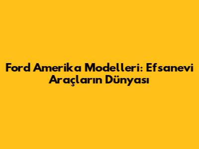Ford Amerika Modelleri: Efsanevi Araçların Dünyası