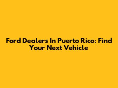 Ford Dealers In Puerto Rico: Find Your Next Vehicle