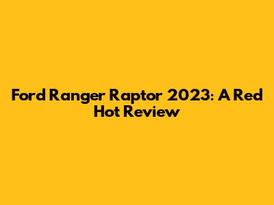 Ford Ranger Raptor 2023: A Red Hot Review