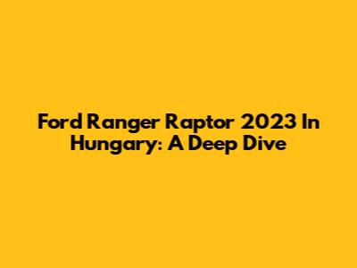 Ford Ranger Raptor 2023 In Hungary: A Deep Dive
