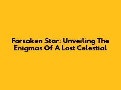 Forsaken Star: Unveiling The Enigmas Of A Lost Celestial