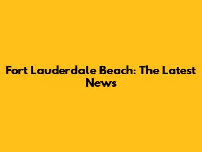 Fort Lauderdale Beach: The Latest News