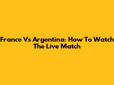 France Vs Argentina: How To Watch The Live Match