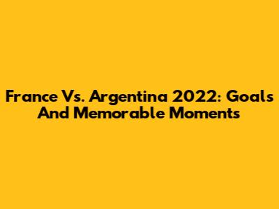 France Vs. Argentina 2022: Goals And Memorable Moments