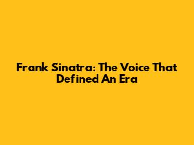 Frank Sinatra: The Voice That Defined An Era