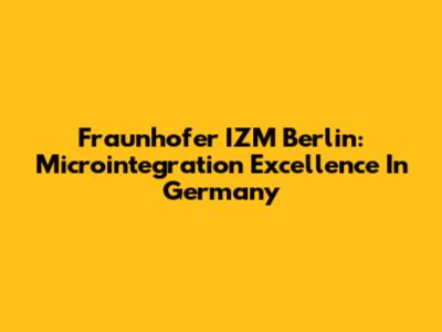 Fraunhofer IZM Berlin: Microintegration Excellence In Germany