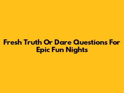 Fresh Truth Or Dare Questions For Epic Fun Nights