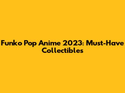Funko Pop Anime 2023: Must-Have Collectibles