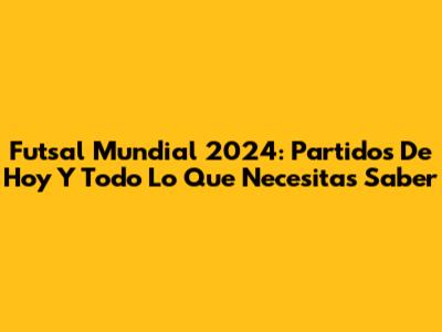 Futsal Mundial 2024: Partidos De Hoy Y Todo Lo Que Necesitas Saber