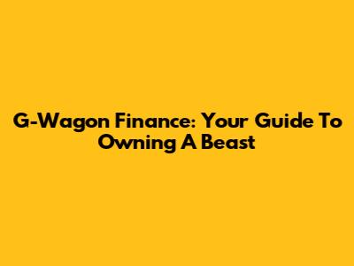 G-Wagon Finance: Your Guide To Owning A Beast