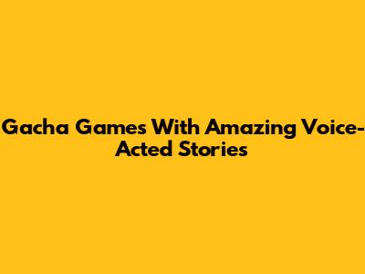 Gacha Games With Amazing Voice-Acted Stories