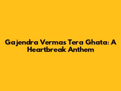 Gajendra Verma's Tera Ghata: A Heartbreak Anthem