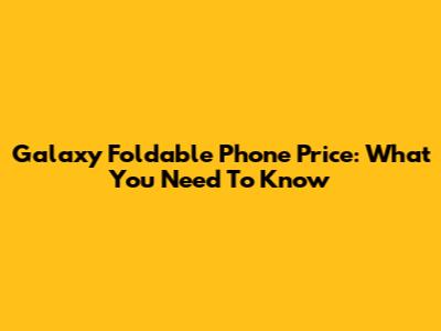 Galaxy Foldable Phone Price: What You Need To Know