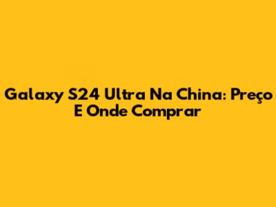 Galaxy S24 Ultra Na China: Preço E Onde Comprar