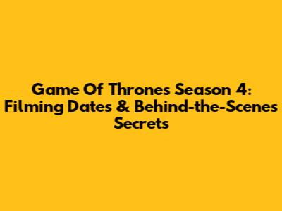 Game Of Thrones Season 4: Filming Dates & Behind-the-Scenes Secrets