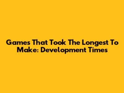 Games That Took The Longest To Make: Development Times