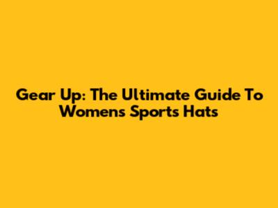 Gear Up: The Ultimate Guide To Women's Sports Hats