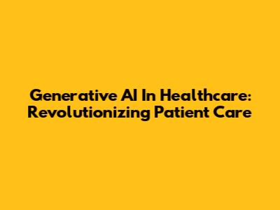 Generative AI In Healthcare: Revolutionizing Patient Care